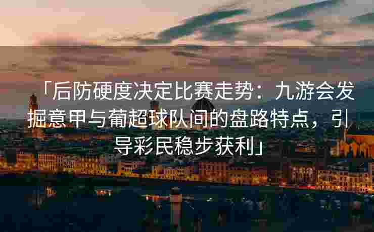 「后防硬度决定比赛走势：九游会发掘意甲与葡超球队间的盘路特点，引导彩民稳步获利」