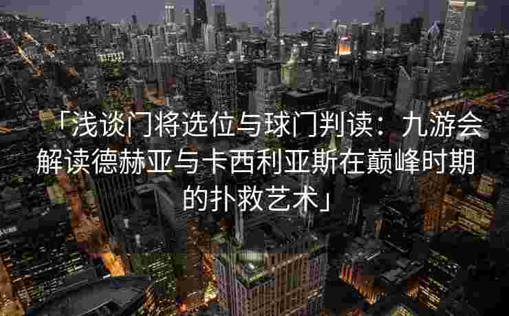 「浅谈门将选位与球门判读：九游会解读德赫亚与卡西利亚斯在巅峰时期的扑救艺术」