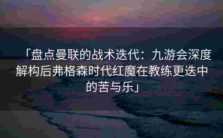 「盘点曼联的战术迭代：九游会深度解构后弗格森时代红魔在教练更迭中的苦与乐」