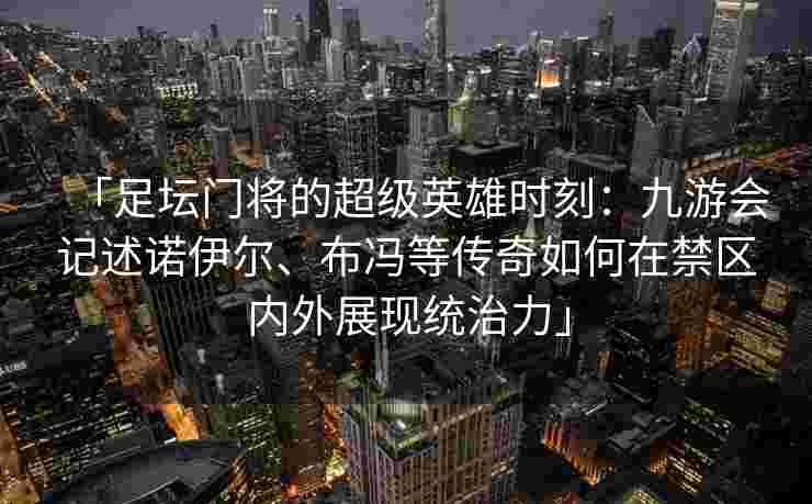 「足坛门将的超级英雄时刻：九游会记述诺伊尔、布冯等传奇如何在禁区内外展现统治力」