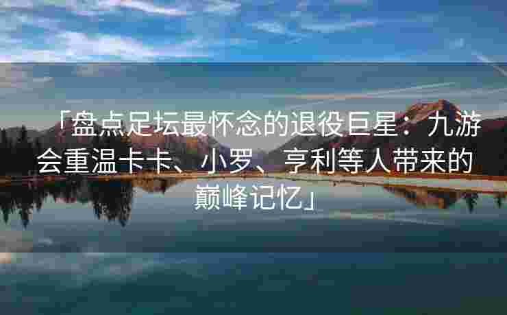 「盘点足坛最怀念的退役巨星：九游会重温卡卡、小罗、亨利等人带来的巅峰记忆」