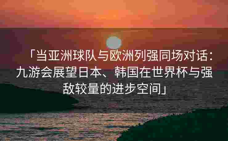 「当亚洲球队与欧洲列强同场对话：九游会展望日本、韩国在世界杯与强敌较量的进步空间」