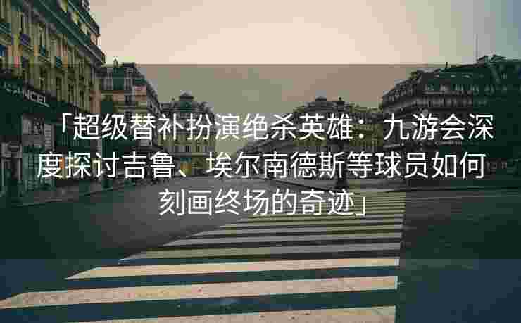 「超级替补扮演绝杀英雄：九游会深度探讨吉鲁、埃尔南德斯等球员如何刻画终场的奇迹」