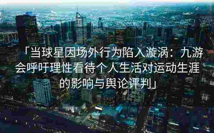 「当球星因场外行为陷入漩涡：九游会呼吁理性看待个人生活对运动生涯的影响与舆论评判」