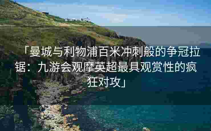 「曼城与利物浦百米冲刺般的争冠拉锯：九游会观摩英超最具观赏性的疯狂对攻」