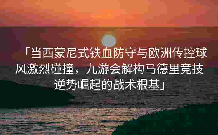 「当西蒙尼式铁血防守与欧洲传控球风激烈碰撞，九游会解构马德里竞技逆势崛起的战术根基」