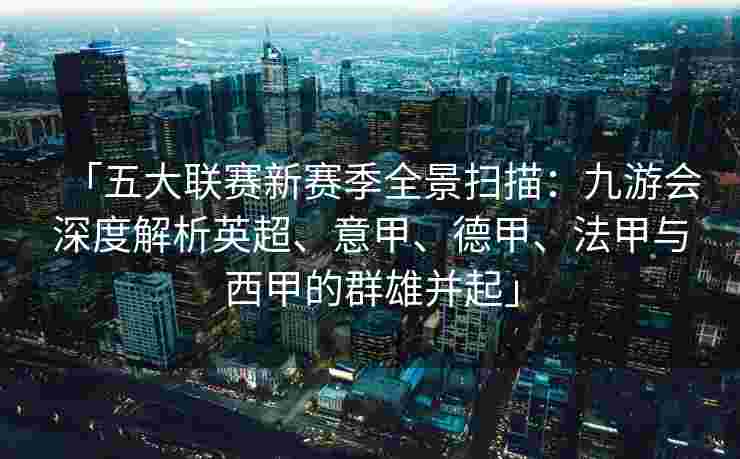 「五大联赛新赛季全景扫描：九游会深度解析英超、意甲、德甲、法甲与西甲的群雄并起」