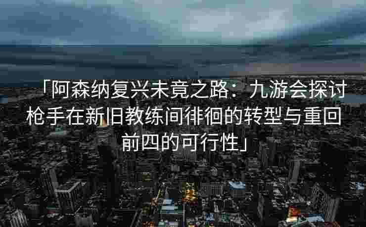 「阿森纳复兴未竟之路：九游会探讨枪手在新旧教练间徘徊的转型与重回前四的可行性」