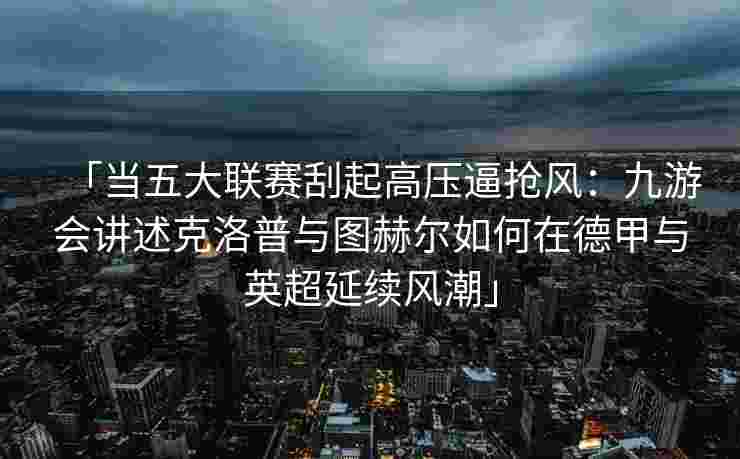「当五大联赛刮起高压逼抢风：九游会讲述克洛普与图赫尔如何在德甲与英超延续风潮」