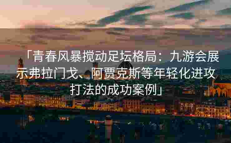 「青春风暴搅动足坛格局：九游会展示弗拉门戈、阿贾克斯等年轻化进攻打法的成功案例」
