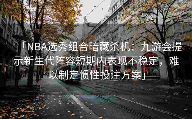 「NBA选秀组合暗藏杀机：九游会提示新生代阵容短期内表现不稳定，难以制定惯性投注方案」