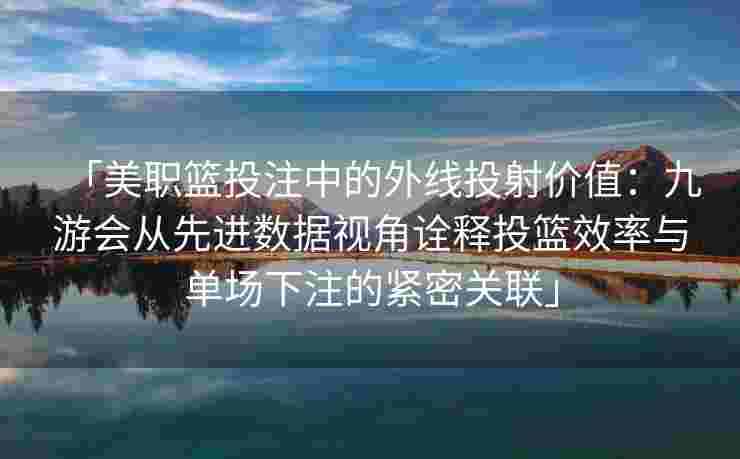 「美职篮投注中的外线投射价值：九游会从先进数据视角诠释投篮效率与单场下注的紧密关联」