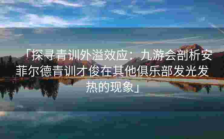 「探寻青训外溢效应：九游会剖析安菲尔德青训才俊在其他俱乐部发光发热的现象」