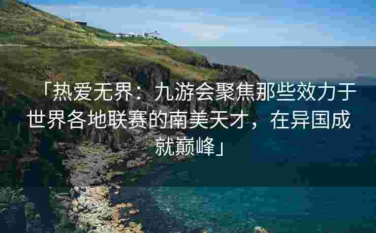 「热爱无界：九游会聚焦那些效力于世界各地联赛的南美天才，在异国成就巅峰」