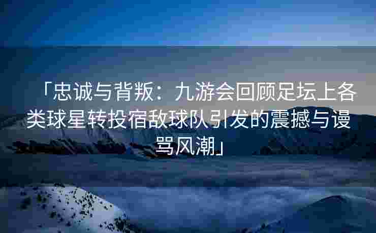 「忠诚与背叛：九游会回顾足坛上各类球星转投宿敌球队引发的震撼与谩骂风潮」