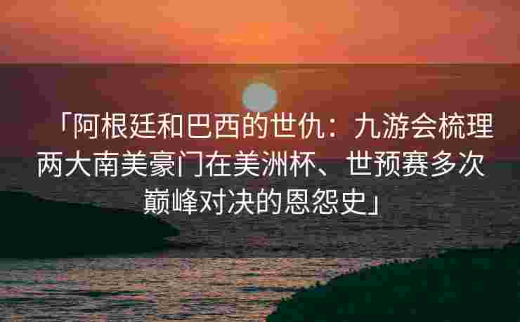 「阿根廷和巴西的世仇：九游会梳理两大南美豪门在美洲杯、世预赛多次巅峰对决的恩怨史」