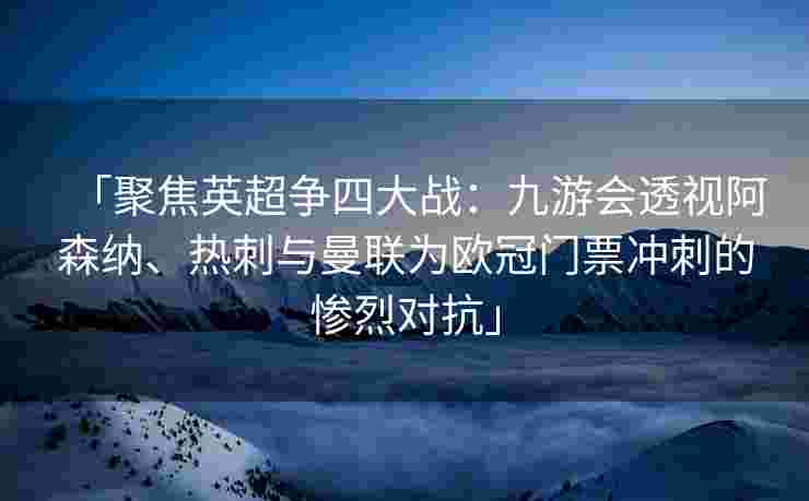 「聚焦英超争四大战：九游会透视阿森纳、热刺与曼联为欧冠门票冲刺的惨烈对抗」