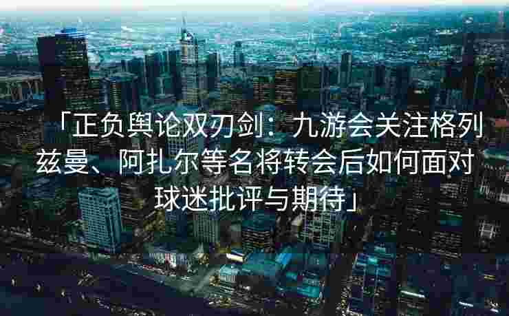 「正负舆论双刃剑：九游会关注格列兹曼、阿扎尔等名将转会后如何面对球迷批评与期待」