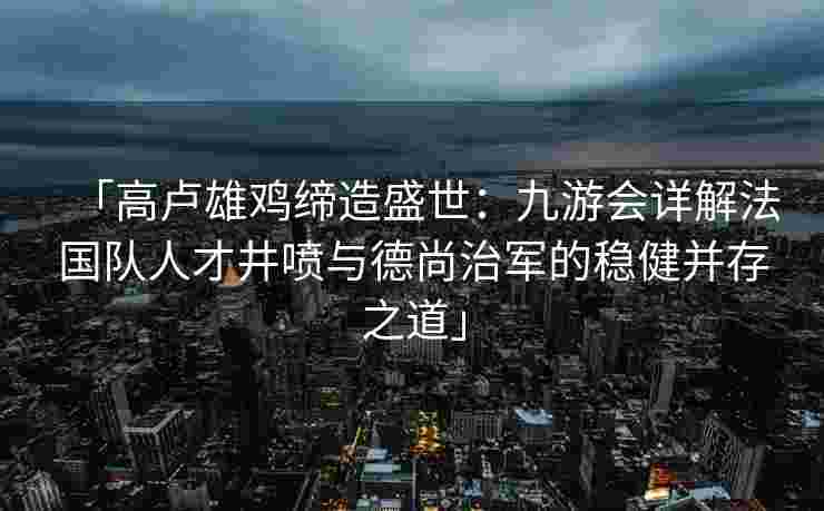 「高卢雄鸡缔造盛世：九游会详解法国队人才井喷与德尚治军的稳健并存之道」