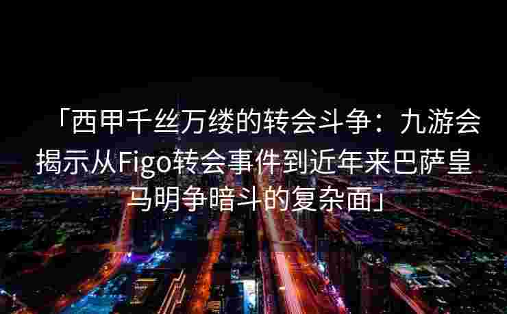 「西甲千丝万缕的转会斗争：九游会揭示从Figo转会事件到近年来巴萨皇马明争暗斗的复杂面」