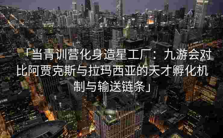 「当青训营化身造星工厂：九游会对比阿贾克斯与拉玛西亚的天才孵化机制与输送链条」