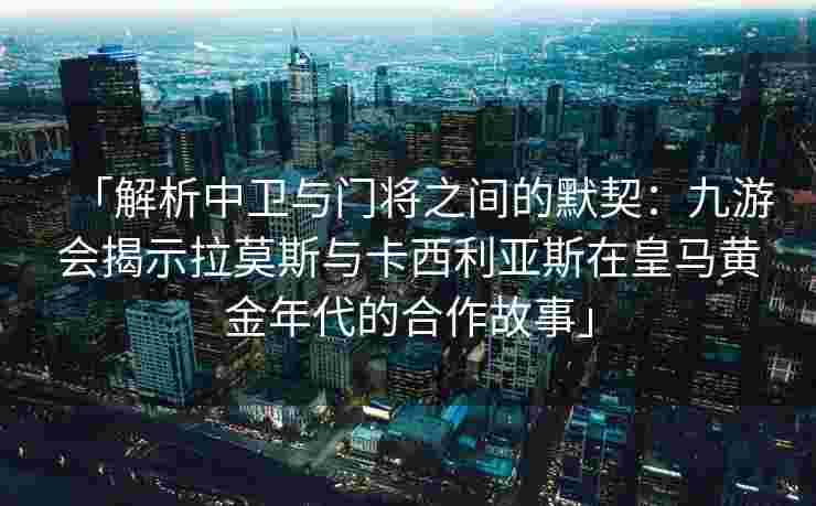 「解析中卫与门将之间的默契：九游会揭示拉莫斯与卡西利亚斯在皇马黄金年代的合作故事」
