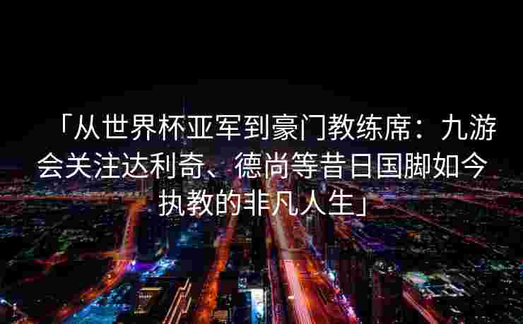 「从世界杯亚军到豪门教练席：九游会关注达利奇、德尚等昔日国脚如今执教的非凡人生」