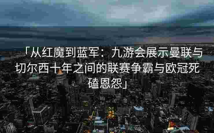 「从红魔到蓝军：九游会展示曼联与切尔西十年之间的联赛争霸与欧冠死磕恩怨」