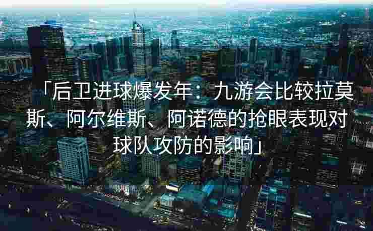 「后卫进球爆发年：九游会比较拉莫斯、阿尔维斯、阿诺德的抢眼表现对球队攻防的影响」