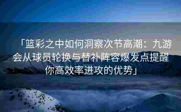 「篮彩之中如何洞察次节高潮：九游会从球员轮换与替补阵容爆发点提醒你高效率进攻的优势」