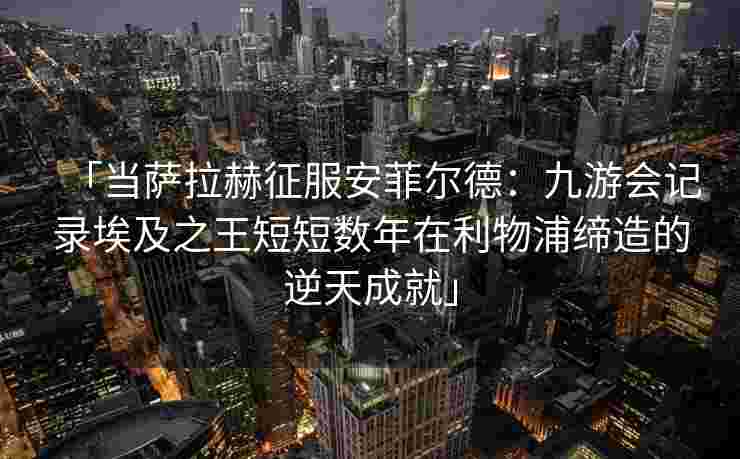 「当萨拉赫征服安菲尔德：九游会记录埃及之王短短数年在利物浦缔造的逆天成就」