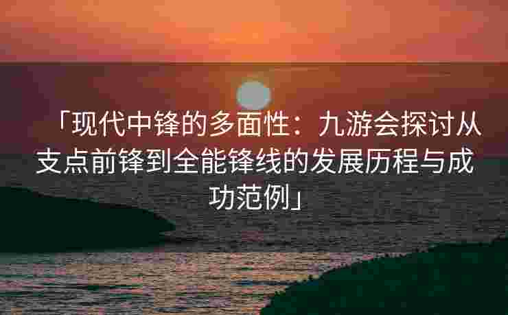 「现代中锋的多面性：九游会探讨从支点前锋到全能锋线的发展历程与成功范例」