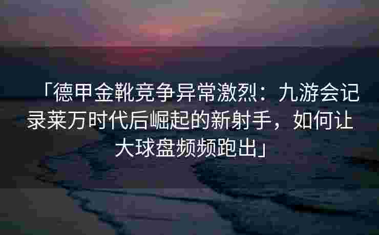 「德甲金靴竞争异常激烈：九游会记录莱万时代后崛起的新射手，如何让大球盘频频跑出」