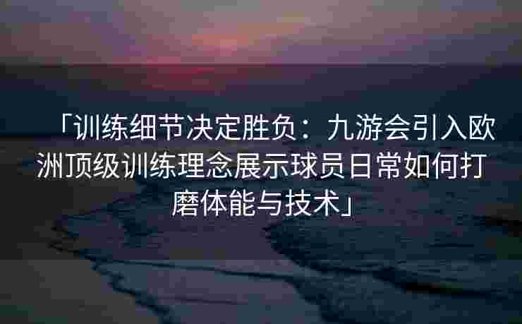 「训练细节决定胜负：九游会引入欧洲顶级训练理念展示球员日常如何打磨体能与技术」