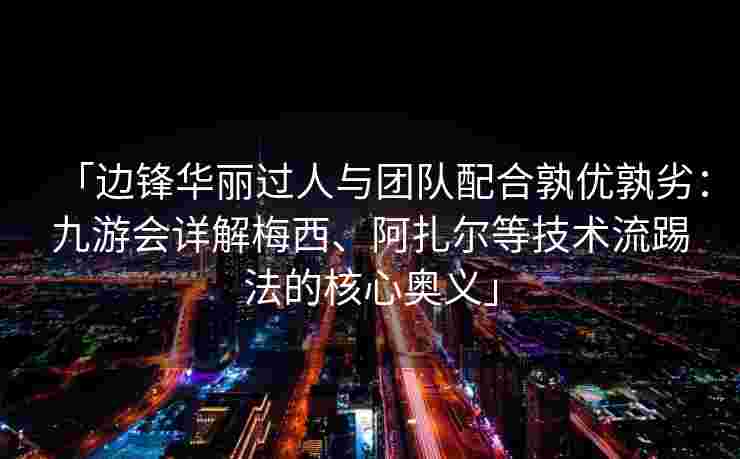 「边锋华丽过人与团队配合孰优孰劣：九游会详解梅西、阿扎尔等技术流踢法的核心奥义」