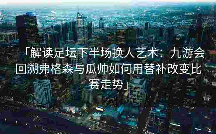 「解读足坛下半场换人艺术：九游会回溯弗格森与瓜帅如何用替补改变比赛走势」
