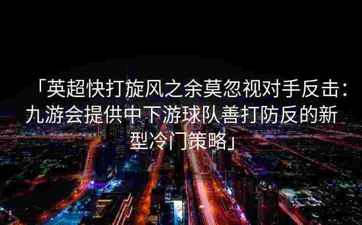 「英超快打旋风之余莫忽视对手反击：九游会提供中下游球队善打防反的新型冷门策略」