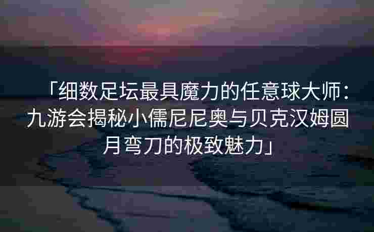 「细数足坛最具魔力的任意球大师：九游会揭秘小儒尼尼奥与贝克汉姆圆月弯刀的极致魅力」