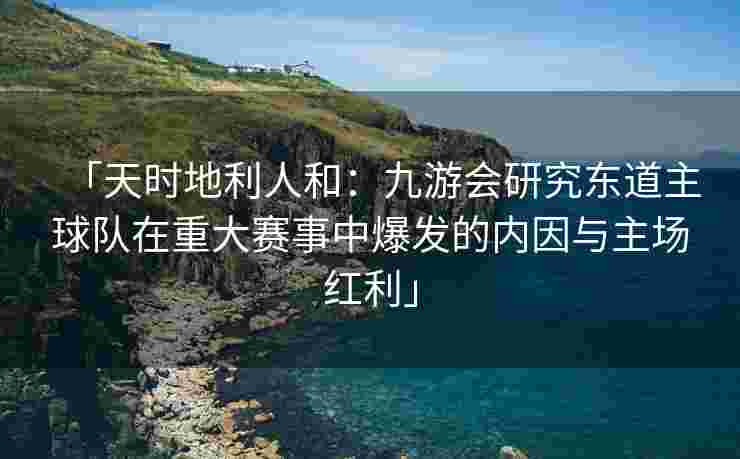 「天时地利人和：九游会研究东道主球队在重大赛事中爆发的内因与主场红利」
