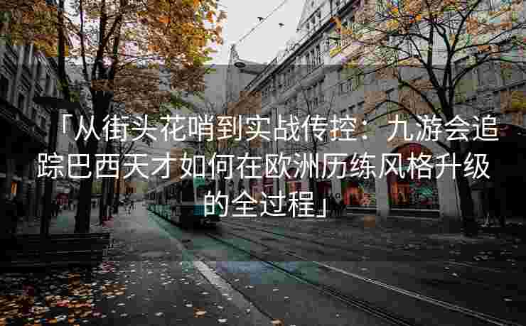 「从街头花哨到实战传控：九游会追踪巴西天才如何在欧洲历练风格升级的全过程」