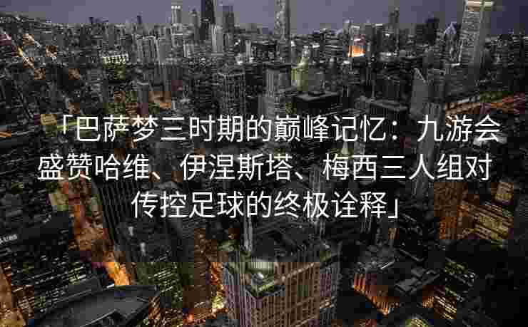 「巴萨梦三时期的巅峰记忆：九游会盛赞哈维、伊涅斯塔、梅西三人组对传控足球的终极诠释」