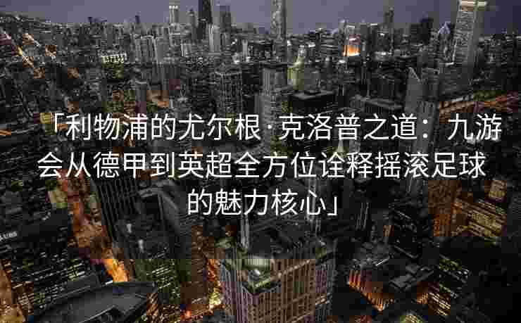 「利物浦的尤尔根·克洛普之道：九游会从德甲到英超全方位诠释摇滚足球的魅力核心」