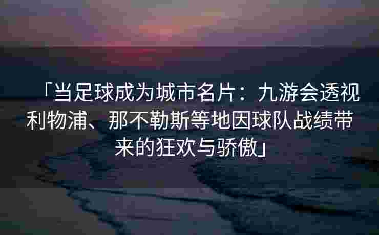 「当足球成为城市名片：九游会透视利物浦、那不勒斯等地因球队战绩带来的狂欢与骄傲」