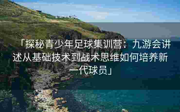 「探秘青少年足球集训营：九游会讲述从基础技术到战术思维如何培养新一代球员」