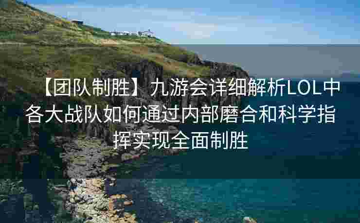 【团队制胜】九游会详细解析LOL中各大战队如何通过内部磨合和科学指挥实现全面制胜