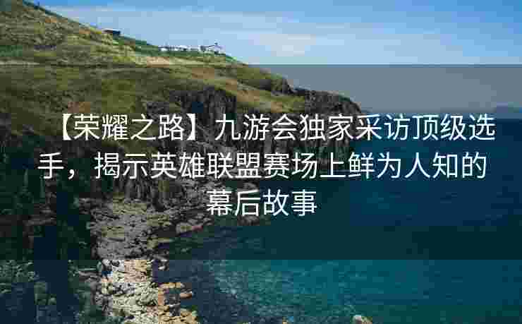 【荣耀之路】九游会独家采访顶级选手，揭示英雄联盟赛场上鲜为人知的幕后故事
