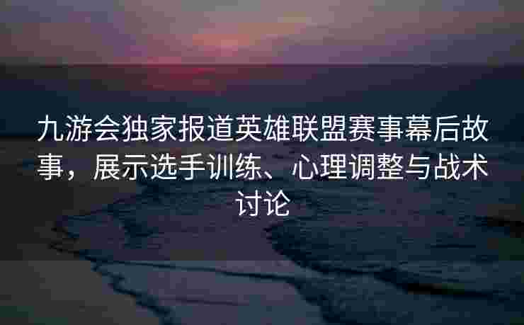 九游会独家报道英雄联盟赛事幕后故事，展示选手训练、心理调整与战术讨论