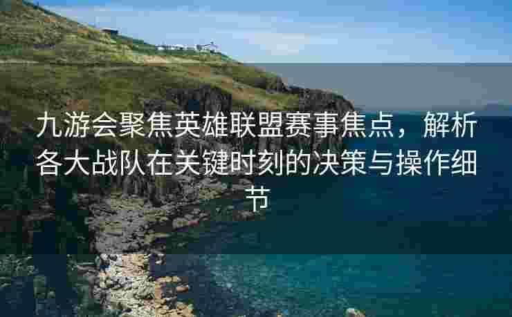 九游会聚焦英雄联盟赛事焦点，解析各大战队在关键时刻的决策与操作细节