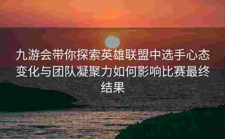 九游会带你探索英雄联盟中选手心态变化与团队凝聚力如何影响比赛最终结果