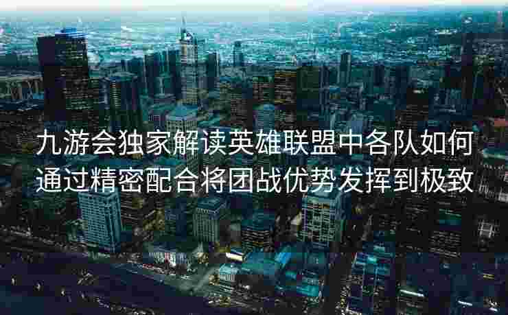 九游会独家解读英雄联盟中各队如何通过精密配合将团战优势发挥到极致